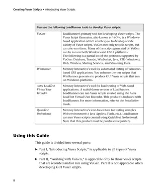 Creating Vuser Scripts • Introducing Vuser Scripts




                   You use the following LoadRunner tools to develop Vuser scripts:

                   VuGen                LoadRunner’s primary tool for developing Vuser scripts. The
                                        Vuser Script Generator, also known as VuGen, is a Windows-
                                        based application which enables you to develop a wide
                                        variety of Vuser scripts. VuGen not only records scripts, but
                                        can also run them. Many of the scripts generated by VuGen
                                        can be run on both Windows and UNIX platforms.
                                        The following is a partial list of the protocols supported by
                                        VuGen: Database, Tuxedo, WinSocket, Java, RTE (Windows),
                                        Web, Wireless, Mailing Services, and Streaming Data.

                   WinRunner            Mercury Interactive’s tool for automated testing of Windows-
                                        based GUI applications. You enhance the test scripts that
                                        WinRunner generates to produce GUI Vuser scripts that run
                                        on Windows platforms.

                   Astra LoadTest       Mercury Interactive’s tool for load testing of Web-based
                   Virtual User         applications. A scaled-down version of LoadRunner.
                   Recorder             LoadRunner can run Vuser scripts created using the Astra
                                        LoadTest Virtual User Recorder. This product is included with
                                        LoadRunner. For more information, refer to the Installation
                                        Guide.

                   QuickTest            Mercury Interactive’s icon-based tool for testing complex
                   Professional         Web environments ( Java Applets, Flash, etc.). LoadRunner
                                        can run Vuser scripts created using QuickTest Professional.
                                        Note that this product must be purchased separately.




Using this Guide
                 This guide is divided into several parts:

                 ➤ Part I, “Introducing Vuser Scripts,” is applicable to all types of Vuser
                   scripts.
                 ➤ Part II, “Working with VuGen,” is applicable only to those Vuser scripts
                   that are recorded and/or run using VuGen. Part II is not applicable when
                   developing GUI Vuser scripts.



8
 