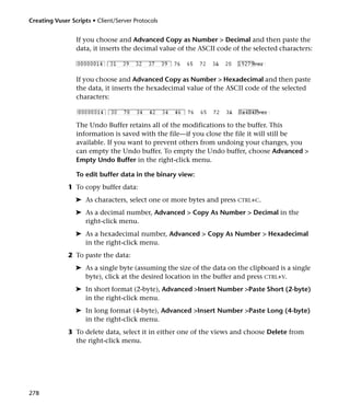 Creating Vuser Scripts • Client/Server Protocols


                 If you choose and Advanced Copy as Number > Decimal and then paste the
                 data, it inserts the decimal value of the ASCII code of the selected characters:



                 If you choose and Advanced Copy as Number > Hexadecimal and then paste
                 the data, it inserts the hexadecimal value of the ASCII code of the selected
                 characters:



                 The Undo Buffer retains all of the modifications to the buffer. This
                 information is saved with the file—if you close the file it will still be
                 available. If you want to prevent others from undoing your changes, you
                 can empty the Undo buffer. To empty the Undo buffer, choose Advanced >
                 Empty Undo Buffer in the right-click menu.

                 To edit buffer data in the binary view:
              1 To copy buffer data:
                 ➤ As characters, select one or more bytes and press CTRL+C.
                 ➤ As a decimal number, Advanced > Copy As Number > Decimal in the
                   right-click menu.
                 ➤ As a hexadecimal number, Advanced > Copy As Number > Hexadecimal
                   in the right-click menu.
              2 To paste the data:
                 ➤ As a single byte (assuming the size of the data on the clipboard is a single
                   byte), click at the desired location in the buffer and press CTRL+V.
                 ➤ In short format (2-byte), Advanced >Insert Number >Paste Short (2-byte)
                   in the right-click menu.
                 ➤ In long format (4-byte), Advanced >Insert Number >Paste Long (4-byte)
                   in the right-click menu.
              3 To delete data, select it in either one of the views and choose Delete from
                the right-click menu.




278
 