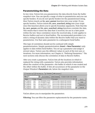 Chapter 21 • Working with Window Sockets Data


Parameterizing the Data
In tree view, VuGen lets you parameterize the data directly from the buffer
snapshot view. You can specify a range of what to parameterize and you can
specify borders. If you do not specify borders for the parameterized string,
then VuGen inserts an lrs_save_param function into your script. If you
specify borders, VuGen inserts lrs_save_searched_string into your script
since this function allows you to specify boundary arguments. Note that the
lrs_save_param and lrs_save_searched_string functions correlate the data.
This means that it stores the data that is received, for use in a later point
within the test. Since correlation stores the received data, it only applies to
Receive buffers and not to Send buffers. The recommended procedure is to
select a string of dynamic data within the Receive buffer that you want to
parameterize. Use that same parameter in a subsequent Send buffer.

This type of correlation should not be confused with simple
parameterization. Simple parameterization (Insert > New Parameter) only
applies to data within Send buffers. You set up a parameter and assign it
several values. VuGen uses the different values in each of the test runs or
iterations. For more information, see Chapter 6, “Defining Parameters.” The
next sections only discuss the correlation of data in Receive buffers.

After you create a parameter, VuGen lists all the locations in which it
replaced the string with a parameter. VuGen also provides information
about the creation of the parameter—the buffer in which it was created and
the offset within the buffer. It lists all occurrences of the parameter in the
Output Window’s Parameters tab, below the snapshot view.




VuGen allows you to manipulate the parameters:

Filtering: You can filter the parameter replacements by the parameter name.




                                                                            279
 