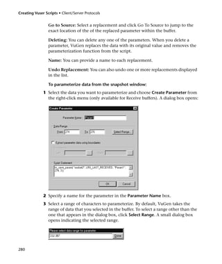 Creating Vuser Scripts • Client/Server Protocols


                 Go to Source: Select a replacement and click Go To Source to jump to the
                 exact location of the of the replaced parameter within the buffer.

                 Deleting: You can delete any one of the parameters. When you delete a
                 parameter, VuGen replaces the data with its original value and removes the
                 parameterization function from the script.

                 Name: You can provide a name to each replacement.

                 Undo Replacement: You can also undo one or more replacements displayed
                 in the list.

                 To parameterize data from the snapshot window:
              1 Select the data you want to parameterize and choose Create Parameter from
                the right-click menu (only available for Receive buffers). A dialog box opens:




              2 Specify a name for the parameter in the Parameter Name box.
              3 Select a range of characters to parameterize. By default, VuGen takes the
                range of data that you selected in the buffer. To select a range other than the
                one that appears in the dialog box, click Select Range. A small dialog box
                opens indicating the selected range.




280
 