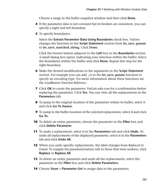 Chapter 21 • Working with Window Sockets Data


   Choose a range in the buffer snapshot window and then click Done.
 4 If the parameter data is not constant but its borders are consistent, you can
   specify a right and left boundary.
 5 To specify boundaries:
   Select the Extract Parameter Data Using Boundaries check box. VuGen
   changes the function in the Script Statement section from lrs_save_param
   to lrs_save_searched_string. Click Done.
   Click the browse button adjacent to the Left box in the Boundaries section.
   A small dialog box opens, indicating your selection within the buffer. Select
   the boundaries within the buffer and click Done. Repeat this step for the
   right boundary.
 6 Make the desired modifications to the arguments in the Script Statement
   section. For example you can add _ex to the lrs_save_param function to
   specify an encoding type. For more information about these functions see
   the LoadRunner Function Reference.
 7 Click OK to create the parameter. VuGen asks you for a confirmation before
   replacing the parameter. Click Yes. You can view all the replacements in the
   Parameters tab.
 8 To jump to the original location of the parameter within its buffer, select it
   and click Go To Source.
 9 To jump to the buffer location of the selected replacement, select it and click
   Go To.
10 To delete an entire parameter, choose the parameter in the Filter box and
   click Delete Parameter.
11 To undo a replacement, select it in the Parameters tab and click Undo. To
   undo all replacements of the displayed parameter, select it in the Parameters
   tab and click Undo All.
12 When you undo specific replacements, the label changes from Replaced to
   Found. To reapply the parameterization rule to those that were undone, click
   Replace or Replace All.
13 To delete an entire parameter and undo all the replacements, select the
   parameter in the Filter box and click Delete Parameters.
14 Choose Vuser > Parameter List to assign data to the parameters.


                                                                               281
 