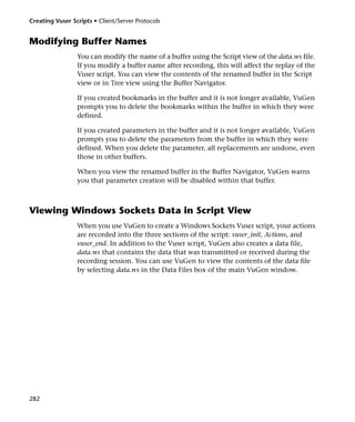 Creating Vuser Scripts • Client/Server Protocols


Modifying Buffer Names
                 You can modify the name of a buffer using the Script view of the data.ws file.
                 If you modify a buffer name after recording, this will affect the replay of the
                 Vuser script. You can view the contents of the renamed buffer in the Script
                 view or in Tree view using the Buffer Navigator.

                 If you created bookmarks in the buffer and it is not longer available, VuGen
                 prompts you to delete the bookmarks within the buffer in which they were
                 defined.

                 If you created parameters in the buffer and it is not longer available, VuGen
                 prompts you to delete the parameters from the buffer in which they were
                 defined. When you delete the parameter, all replacements are undone, even
                 those in other buffers.

                 When you view the renamed buffer in the Buffer Navigator, VuGen warns
                 you that parameter creation will be disabled within that buffer.



Viewing Windows Sockets Data in Script View
                 When you use VuGen to create a Windows Sockets Vuser script, your actions
                 are recorded into the three sections of the script: vuser_init, Actions, and
                 vuser_end. In addition to the Vuser script, VuGen also creates a data file,
                 data.ws that contains the data that was transmitted or received during the
                 recording session. You can use VuGen to view the contents of the data file
                 by selecting data.ws in the Data Files box of the main VuGen window.




282
 