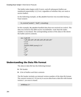 Creating Vuser Scripts • Client/Server Protocols


                 The buffer index begins with 0 (zero), and all subsequent buffers are
                 numbered sequentially (1,2,3 etc.) regardless of whether they are send or
                 receive buffers.

                 In the following example, an lrs_receive function was recorded during a
                 Vuser session:

                      lrs_receive("socket1", "buf4", LrsLastArg)

                 In this example, lrs_receive handled data that was received on socket1. The
                 data was stored in the fifth receive record(buf4)—note that the index
                 number is zero-based. The corresponding section of the data.ws file shows
                 the buffer and its contents.

                      recv buf4 39
                          "xffxfbx01xffxfbx03xffxfdx01"
                          "rn"
                          "rn"
                          "SunOS UNIX (sunny)rn"
                          "r"
                          "x0"
                          "rn"
                          "r"
                          "x0"



Understanding the Data File Format
                 The data.ws data file has the following format:

                 ➤ File header
                 ➤ A list of buffers and their contents

                 The file header includes an internal version number of the data file format.
                 The current version is 2. If you try to access data from a data file with format
                 version 1, an error is issued.

                      ;WSRData 2 1



284
 