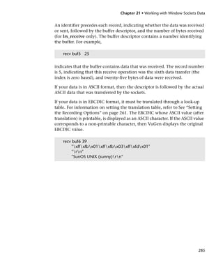 Chapter 21 • Working with Window Sockets Data


An identifier precedes each record, indicating whether the data was received
or sent, followed by the buffer descriptor, and the number of bytes received
(for lrs_receive only). The buffer descriptor contains a number identifying
the buffer. For example,

    recv buf5 25


indicates that the buffer contains data that was received. The record number
is 5, indicating that this receive operation was the sixth data transfer (the
index is zero based), and twenty-five bytes of data were received.

If your data is in ASCII format, then the descriptor is followed by the actual
ASCII data that was transferred by the sockets.

If your data is in EBCDIC format, it must be translated through a look-up
table. For information on setting the translation table, refer to See “Setting
the Recording Options” on page 261. The EBCDIC whose ASCII value (after
translation) is printable, is displayed as an ASCII character. If the ASCII value
corresponds to a non-printable character, then VuGen displays the original
EBCDIC value.

    recv buf6 39
         "xffxfbx01xffxfbx03xffxfdx01"
         "rn"
         "SunOS UNIX (sunny)rn"




                                                                              285
 