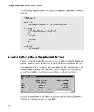 Creating Vuser Scripts • Client/Server Protocols


                 The following segment shows the header, descriptors, and data in a typical
                 data file:

                      ;WSRData 2 1

                      send buf0
                          "xffxfdx01xffxfdx03xffxfbx03xffxfbx18"

                      recv buf1 15
                          "xffxfdx18xffxfdx1fxffxfd"
                          "#"
                          "xffxfd"
                          "'"
                          "xffxfd"
                          "$"

                      send buf2
                          "xffxfbx18"



Viewing Buffer Data in Hexadecimal format
                 VuGen contains a utility allowing you to view a segment of data, displaying
                 it in hexadecimal and ASCII format, while indicating the offset of the data.

                 To display the data in the viewer window, select the data and press F7. If the
                 selected text is less than four characters, VuGen displays the data in short
                 format, showing the hexadecimal, decimal and octal representations.




                 You can customize the short format in the conv_frm.dat file as described in
                 “Setting the Display Format” on page 288.


286
 