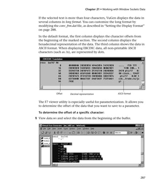 Chapter 21 • Working with Window Sockets Data


  If the selected text is more than four characters, VuGen displays the data in
  several columns in long format. You can customize the long format by
  modifying the conv_frm.dat file, as described in “Setting the Display Format”
  on page 288.

  In the default format, the first column displays the character offsets from
  the beginning of the marked section. The second column displays the
  hexadecimal representation of the data. The third column shows the data in
  ASCII format. When displaying EBCDIC data, all non-printable ASCII
  characters (such as /n), are represented by dots.




               Offset    Decimal representation                ASCII format


  The F7 viewer utility is especially useful for parameterization. It allows you
  to determine the offset of the data that you want to save to a parameter.

  To determine the offset of a specific character:
1 View data.ws and select the data from the beginning of the buffer.




                                                                                287
 