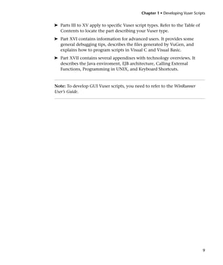 Chapter 1 • Developing Vuser Scripts


➤ Parts III to XV apply to specific Vuser script types. Refer to the Table of
  Contents to locate the part describing your Vuser type.
➤ Part XVI contains information for advanced users. It provides some
  general debugging tips, describes the files generated by VuGen, and
  explains how to program scripts in Visual C and Visual Basic.
➤ Part XVII contains several appendixes with technology overviews. It
  describes the Java enviroment, EJB architecture, Calling External
  Functions, Programming in UNIX, and Keyboard Shortcuts.



Note: To develop GUI Vuser scripts, you need to refer to the WinRunner
User’s Guide.




                                                                                9
 