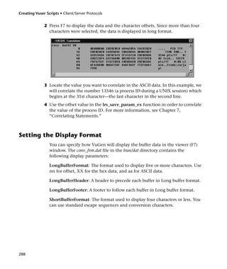 Creating Vuser Scripts • Client/Server Protocols


              2 Press F7 to display the data and the character offsets. Since more than four
                characters were selected, the data is displayed in long format.




              3 Locate the value you want to correlate in the ASCII data. In this example, we
                will correlate the number 13546 (a process ID during a UNIX session) which
                begins at the 31st character—the last character in the second line.
              4 Use the offset value in the lrs_save_param_ex function in order to correlate
                the value of the process ID. For more information, see Chapter 7,
                “Correlating Statements.”



Setting the Display Format
                 You can specify how VuGen will display the buffer data in the viewer (F7)
                 window. The conv_frm.dat file in the lrun/dat directory contains the
                 following display parameters:

                 LongBufferFormat: The format used to display five or more characters. Use
                 nn for offset, XX for the hex data, and aa for ASCII data.

                 LongBufferHeader: A header to precede each buffer in Long buffer format.

                 LongBufferFooter: A footer to follow each buffer in Long buffer format.

                 ShortBufferFormat: The format used to display four characters or less. You
                 can use standard escape sequences and conversion characters.




288
 