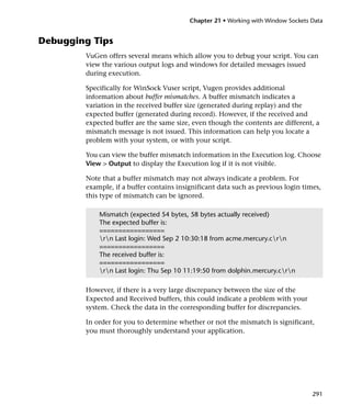 Chapter 21 • Working with Window Sockets Data


Debugging Tips
        VuGen offers several means which allow you to debug your script. You can
        view the various output logs and windows for detailed messages issued
        during execution.

        Specifically for WinSock Vuser script, Vugen provides additional
        information about buffer mismatches. A buffer mismatch indicates a
        variation in the received buffer size (generated during replay) and the
        expected buffer (generated during record). However, if the received and
        expected buffer are the same size, even though the contents are different, a
        mismatch message is not issued. This information can help you locate a
        problem with your system, or with your script.

        You can view the buffer mismatch information in the Execution log. Choose
        View > Output to display the Execution log if it is not visible.

        Note that a buffer mismatch may not always indicate a problem. For
        example, if a buffer contains insignificant data such as previous login times,
        this type of mismatch can be ignored.

            Mismatch (expected 54 bytes, 58 bytes actually received)
            The expected buffer is:
            =================
            rn Last login: Wed Sep 2 10:30:18 from acme.mercury.crn
            =================
            The received buffer is:
            =================
            rn Last login: Thu Sep 10 11:19:50 from dolphin.mercury.crn

        However, if there is a very large discrepancy between the size of the
        Expected and Received buffers, this could indicate a problem with your
        system. Check the data in the corresponding buffer for discrepancies.

        In order for you to determine whether or not the mismatch is significant,
        you must thoroughly understand your application.




                                                                                   291
 
