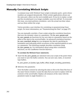 Creating Vuser Scripts • Client/Server Protocols


Manually Correlating WinSock Scripts
                 A common issue with WinSock Vuser scripts is dynamic ports—ports whose
                 numbers are assigned dynamically. While certain applications always use
                 the same port, others use the next available port. If you try to replay a script
                 and the recorded port is no longer available, your test will fail. To overcome
                 this issue, you must perform correlation—save the actual run-time values
                 and use them within the script.

                 VuGen provides a user interface for correlating or parameterizing Vuser
                 scripts. For more information, see “Parameterizing the Data” on page 279.

                 You can manually correlate a Vuser scripts using the correlation functions
                 that save the dynamic values to a parameter. The lrs_save_param and
                 lrs_save_param_ex functions let you save data to a parameter based on the
                 offset of the data in the received buffer. An advanced correlation function
                 lrs_save_searched_string lets you designate the data by specifying its
                 boundaries and indicating which occurrence of the matched pattern to save
                 to a parameter. The following example describes correlation using
                 lrs_save_param_ex. For information about using other correlation
                 functions, see the LoadRunner Function Reference.

                 To correlate the WinSock Vuser statements:
              1 Insert the lrs_save_param_ex statement into your script at the point where
                you want to save the buffer contents. You can save user, static, or received
                type buffers.
                 lrs_save_param_ex (socket, type, buffer, offset, length, encoding, parameter);

              2 Reference the parameter.
                 View the buffer contents by selecting the data.ws file in the Data Files box of
                 the main VuGen window. Locate the data that you want to replace with the
                 contents of the saved buffer. Replace all instances of the value with the
                 parameter name in angle brackets (< >).




292
 