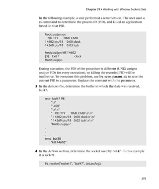 Chapter 21 • Working with Window Sockets Data


  In the following example, a user performed a telnet session. The user used a
  ps command to determine the process ID (PID), and killed an application
  based on that PID.

      frodo:/u/jay>ps
        PID TTY    TIME CMD
      14602 pts/18 0:00 clock
      14569 pts/18 0:03 tcsh

      frodo:/u/jay>kill 14602
      [3] Exit 1            clock
      frodo:/u/jay>

  During execution, the PID of the procedure is different (UNIX assigns
  unique PIDs for every execution), so killing the recorded PID will be
  ineffective. To overcome this problem, use lrs_save_param_ex to save the
  current PID to a parameter. Replace the constant with the parameter.
3 In the data.ws file, determine the buffer in which the data was received,
  buf47.

      recv buf47 98
          "r"
          "x00"
          "rn"
          " PID TTY      TIME CMDrn"
          " 14602 pts/18 0:00 clockrn"
          " 14569 pts/18 0:02 tcshrn"
          "frodo:/u/jay>"
      .
      .
      .
      send buf58
          "kill 14602"

4 In the Actions section, determine the socket used by buf47. In this example
  it is socket1.

      lrs_receive("socket1", "buf47", LrsLastArg);



                                                                              293
 