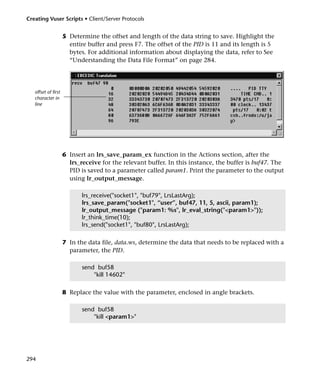 Creating Vuser Scripts • Client/Server Protocols


                     5 Determine the offset and length of the data string to save. Highlight the
                       entire buffer and press F7. The offset of the PID is 11 and its length is 5
                       bytes. For additional information about displaying the data, refer to See
                       “Understanding the Data File Format” on page 284.




   offset of first
   character in
   line




                     6 Insert an lrs_save_param_ex function in the Actions section, after the
                       lrs_receive for the relevant buffer. In this instance, the buffer is buf47. The
                       PID is saved to a parameter called param1. Print the parameter to the output
                       using lr_output_message.

                            lrs_receive("socket1", "buf79", LrsLastArg);
                            lrs_save_param("socket1", “user”, buf47, 11, 5, ascii, param1);
                            lr_output_message ("param1: %s", lr_eval_string("<param1>"));
                            lr_think_time(10);
                            lrs_send("socket1", "buf80", LrsLastArg);

                     7 In the data file, data.ws, determine the data that needs to be replaced with a
                       parameter, the PID.

                            send buf58
                                "kill 14602"

                     8 Replace the value with the parameter, enclosed in angle brackets.

                            send buf58
                                "kill <param1>"




294
 