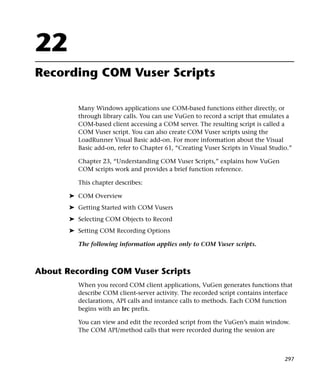 22
Recording COM Vuser Scripts

         Many Windows applications use COM-based functions either directly, or
         through library calls. You can use VuGen to record a script that emulates a
         COM-based client accessing a COM server. The resulting script is called a
         COM Vuser script. You can also create COM Vuser scripts using the
         LoadRunner Visual Basic add-on. For more information about the Visual
         Basic add-on, refer to Chapter 61, “Creating Vuser Scripts in Visual Studio.”

         Chapter 23, “Understanding COM Vuser Scripts,” explains how VuGen
         COM scripts work and provides a brief function reference.

         This chapter describes:

       ➤ COM Overview
       ➤ Getting Started with COM Vusers
       ➤ Selecting COM Objects to Record
       ➤ Setting COM Recording Options

         The following information applies only to COM Vuser scripts.



About Recording COM Vuser Scripts
         When you record COM client applications, VuGen generates functions that
         describe COM client-server activity. The recorded script contains interface
         declarations, API calls and instance calls to methods. Each COM function
         begins with an lrc prefix.

         You can view and edit the recorded script from the VuGen’s main window.
         The COM API/method calls that were recorded during the session are



                                                                                   297
 