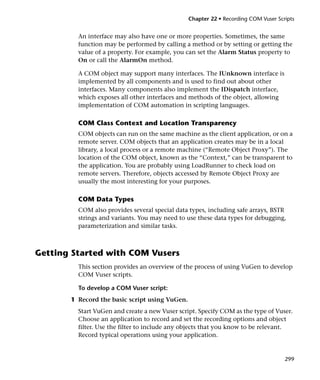 Chapter 22 • Recording COM Vuser Scripts


         An interface may also have one or more properties. Sometimes, the same
         function may be performed by calling a method or by setting or getting the
         value of a property. For example, you can set the Alarm Status property to
         On or call the AlarmOn method.

         A COM object may support many interfaces. The IUnknown interface is
         implemented by all components and is used to find out about other
         interfaces. Many components also implement the IDispatch interface,
         which exposes all other interfaces and methods of the object, allowing
         implementation of COM automation in scripting languages.

         COM Class Context and Location Transparency
         COM objects can run on the same machine as the client application, or on a
         remote server. COM objects that an application creates may be in a local
         library, a local process or a remote machine (“Remote Object Proxy”). The
         location of the COM object, known as the “Context,” can be transparent to
         the application. You are probably using LoadRunner to check load on
         remote servers. Therefore, objects accessed by Remote Object Proxy are
         usually the most interesting for your purposes.

         COM Data Types
         COM also provides several special data types, including safe arrays, BSTR
         strings and variants. You may need to use these data types for debugging,
         parameterization and similar tasks.



Getting Started with COM Vusers
         This section provides an overview of the process of using VuGen to develop
         COM Vuser scripts.

         To develop a COM Vuser script:
       1 Record the basic script using VuGen.
         Start VuGen and create a new Vuser script. Specify COM as the type of Vuser.
         Choose an application to record and set the recording options and object
         filter. Use the filter to include any objects that you know to be relevant.
         Record typical operations using your application.


                                                                                    299
 