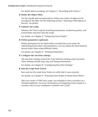 Creating Vuser Scripts • Distributed Component Protocols


                For details about recording, see Chapter 3, “Recording with VuGen.”
             2 Refine the Object Filter.
                Use the log file that was generated to refine your choice of objects to be
                recorded in the filter. See the following section, “Selecting COM objects to
                Record,” for details.
             3 Enhance the script.
                Enhance the Vuser script by inserting transactions, rendezvous points, and
                control-flow structures into the script.
                For details, see Chapter 5, “Enhancing Vuser Scripts.”
             4 Define parameters (optional).
                Define parameters for the fixed-values recorded into your script. By
                substituting fixed-values with parameters, you can repeat the same business
                process many times using different values.
                For details, see Chapter 6, “Defining Parameters.”
             5 Configure the run-time settings.
                The run-time settings control the Vuser behavior during script execution.
                These settings include loop, log, and timing information.
                For details, see Chapter 8, “Configuring Run-Time Settings.”
             6 Run the script from VuGen.
                Save and run the script from VuGen to verify that it runs correctly.
                For details, see Chapter 9, “Running Vuser Scripts in Stand-Alone Mode.”

                After you create a COM Vuser script, you integrate it into a scenario on a
                Windows platform. For more information on integrating Vuser scripts in a
                scenario, refer to your LoadRunner Controller User’s Guide.




300
 