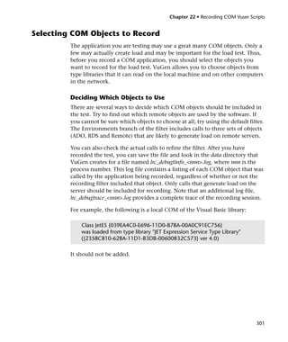 Chapter 22 • Recording COM Vuser Scripts


Selecting COM Objects to Record
         The application you are testing may use a great many COM objects. Only a
         few may actually create load and may be important for the load test. Thus,
         before you record a COM application, you should select the objects you
         want to record for the load test. VuGen allows you to choose objects from
         type libraries that it can read on the local machine and on other computers
         in the network.

         Deciding Which Objects to Use
         There are several ways to decide which COM objects should be included in
         the test. Try to find out which remote objects are used by the software. If
         you cannot be sure which objects to choose at all, try using the default filter.
         The Environments branch of the filter includes calls to three sets of objects
         (ADO, RDS and Remote) that are likely to generate load on remote servers.

         You can also check the actual calls to refine the filter. After you have
         recorded the test, you can save the file and look in the data directory that
         VuGen creates for a file named lrc_debugtinfo_<nnn>.log, where nnn is the
         process number. This log file contains a listing of each COM object that was
         called by the application being recorded, regardless of whether or not the
         recording filter included that object. Only calls that generate load on the
         server should be included for recording. Note that an additional log file,
         lrc_debugtrace_<nnn>.log provides a complete trace of the recording session.

         For example, the following is a local COM of the Visual Basic library:

             Class JetES {039EA4C0-E696-11D0-878A-00A0C91EC756}
             was loaded from type library "JET Expression Service Type Library"
             ({2358C810-62BA-11D1-B3DB-00600832C573} ver 4.0)

         It should not be added.




                                                                                      301
 