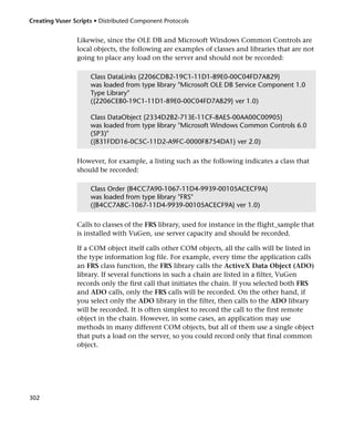 Creating Vuser Scripts • Distributed Component Protocols


                Likewise, since the OLE DB and Microsoft Windows Common Controls are
                local objects, the following are examples of classes and libraries that are not
                going to place any load on the server and should not be recorded:

                     Class DataLinks {2206CDB2-19C1-11D1-89E0-00C04FD7A829}
                     was loaded from type library "Microsoft OLE DB Service Component 1.0
                     Type Library"
                     ({2206CEB0-19C1-11D1-89E0-00C04FD7A829} ver 1.0)

                     Class DataObject {2334D2B2-713E-11CF-8AE5-00AA00C00905}
                     was loaded from type library "Microsoft Windows Common Controls 6.0
                     (SP3)"
                     ({831FDD16-0C5C-11D2-A9FC-0000F8754DA1} ver 2.0)

                However, for example, a listing such as the following indicates a class that
                should be recorded:

                     Class Order {B4CC7A90-1067-11D4-9939-00105ACECF9A}
                     was loaded from type library "FRS"
                     ({B4CC7A8C-1067-11D4-9939-00105ACECF9A} ver 1.0)

                Calls to classes of the FRS library, used for instance in the flight_sample that
                is installed with VuGen, use server capacity and should be recorded.

                If a COM object itself calls other COM objects, all the calls will be listed in
                the type information log file. For example, every time the application calls
                an FRS class function, the FRS library calls the ActiveX Data Object (ADO)
                library. If several functions in such a chain are listed in a filter, VuGen
                records only the first call that initiates the chain. If you selected both FRS
                and ADO calls, only the FRS calls will be recorded. On the other hand, if
                you select only the ADO library in the filter, then calls to the ADO library
                will be recorded. It is often simplest to record the call to the first remote
                object in the chain. However, in some cases, an application may use
                methods in many different COM objects, but all of them use a single object
                that puts a load on the server, so you could record only that final common
                object.




302
 