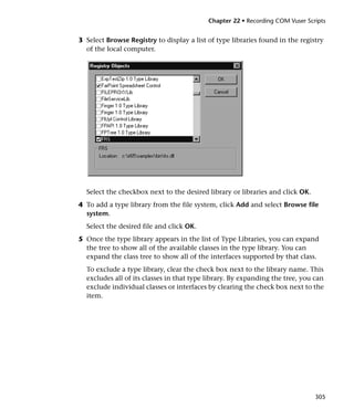 Chapter 22 • Recording COM Vuser Scripts


3 Select Browse Registry to display a list of type libraries found in the registry
  of the local computer.




  Select the checkbox next to the desired library or libraries and click OK.
4 To add a type library from the file system, click Add and select Browse file
  system.
  Select the desired file and click OK.
5 Once the type library appears in the list of Type Libraries, you can expand
  the tree to show all of the available classes in the type library. You can
  expand the class tree to show all of the interfaces supported by that class.
  To exclude a type library, clear the check box next to the library name. This
  excludes all of its classes in that type library. By expanding the tree, you can
  exclude individual classes or interfaces by clearing the check box next to the
  item.




                                                                               305
 