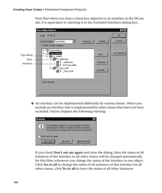 Creating Vuser Scripts • Distributed Component Protocols


                     Note that when you clear a check box adjacent to an interface in the DCom
                     tab, it is equivalent to selecting it in the Excluded Interfaces dialog box.




      Type library
            Class
       Interfaces




                6 An interface can be implemented differently by various classes. When you
                  exclude an interface that is implemented by other classes that have not been
                  excluded, VuGen displays the following warning:




                     If you check Don’t ask me again and close the dialog, then the status of all
                     instances of the interface in all other classes will be changed automatically
                     for this filter, whenever you change the status of the interface in one object.
                     Click Yes to all to change the status of all instances of this interface for all
                     other classes, click No to all to leave the status of all other instances



306
 