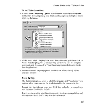 Chapter 22 • Recording COM Vuser Scripts


  To set COM script options:
1 Choose Tools > Recording Options from the main menu or click Options...
  in the Start Recording dialog box. The Recording Options dialog box opens.
  Click the Script tab.




2 In the Select Script Language box, select a mode of code generation — C or
  Visual Basic Scripting. Use C for recording applications that use complex
  constructs and C++ code. Use Visual Basic Scripting mode to record script-
  based applications.
3 Select the desired scripting options from the list. The following are the
  available options:

  Basic Options
  The Basic script options apply to all of the languages and Vuser types. These
  options allow you to control the level of detail in the generated script.

  Record User think times: Insert user think time and delays to simulate real
  user behavior. (enabled by default)

  Insert pre-invocation info: Insert informative logging messages before each
  message invocation. (VB/JS only, enabled by default)


                                                                              309
 