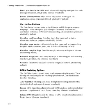 Creating Vuser Scripts • Distributed Component Protocols


                Insert post-invocation info: Insert informative logging messages after each
                message invocation. (VB/JS only, enabled by default)

                Record primary thread only: Record only events running on the
                application’s main or primary thread. (disabled by default)

                Correlation Options
                The Correlation options apply to the VBScript and JScript programming
                languages. These settings let you configure the extent of automatic
                correlation performed by VuGen while recording. All correlation options are
                disabled by default.

                Correlate small numbers: Correlate short data types such as bytes,
                characters, and short integers. (disabled by default)

                Correlate large numbers: Correlate long data types such as integers, long
                integers, 64-bit characters, float, and double. (disabled by default)

                Correlate simple strings: Correlate simple, non-array strings and phrases.
                (disabled by default)

                Correlate arrays: Track and correlate arrays of all data types, such as string,
                structures, numbers, etc. (disabled by default)

                Correlate structures: Track and correlate complex structures. (disabled by
                default)

                DCOM Scripting Options
                The DCOM scripting options apply to all programming languages. These
                settings let you configure the scripting options for DCOM methods and
                interface handling.

                ADO Recordset filtering: Condense multiple recordset operations into a
                single-line fetch statement. (enabled by default)

                Record COM Exceptions/Errors: Record COM functions and methods that
                generate exceptions and errors during recording. (disabled by default)

                Release COM Objects: Record the release of COM objects when they are no
                longer in use. (disabled by default)


310
 