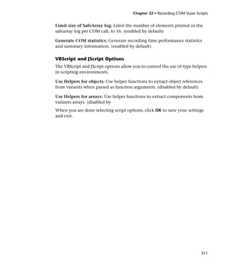 Chapter 22 • Recording COM Vuser Scripts


Limit size of SafeArray log: Limit the number of elements printed in the
safearray log per COM call, to 16. (enabled by default)

Generate COM statistics: Generate recording time performance statistics
and summary information. (enabled by default)

VBScript and JScript Options
The VBScript and JScript options allow you to control the use of type helpers
in scripting environments.

Use Helpers for objects: Use helper functions to extract object references
from variants when passed as function arguments. (disabled by default)

Use Helpers for arrays: Use helper functions to extract components from
variants arrays. (disabled by
When you are done selecting script options, click OK to save your settings
and exit.




                                                                           311
 