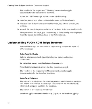 Creating Vuser Scripts • Distributed Component Protocols


                The vendors of the respective COM components usually supply
                documentation for the interface functions.

                For each COM Vuser script, VuGen creates the following:

             ➤ interface pointer and other variable declarations in file interfaces.h
             ➤ function calls that you can record in the vuser_init, actions or vuser_end
               sections.
             ➤ a user.h file containing the translation of the Vuser script into low level calls
                After you record the script, you can view any of these files by selecting them
                from the tree on the left-hand side of the VuGen screen.



Understanding VuGen COM Script Structure
                VuGen COM scripts are structured in a special way to meet the needs of
                COM interfaces.

                Interface Methods
                Calls to interface methods have the following names and syntax
                conventions:

                lrc_<interface name>_<method name>(instance, ...);

                Note that the instance is always the first parameter passed.

                The vendors of the respective COM components usually supply
                documentation for the interface functions.

                Interface Pointers
                The interfaces.h file defines the interface pointers, as well as other variables,
                that will be used later on in the script. Each interface has an Interface ID
                (IID) which uniquely identifies the interface.

                The format of the interface definition is:

                <interface type>*<interface name> = 0; //”{<IID of the interface type>}”




314
 
