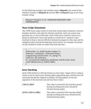 Chapter 23 • Understanding COM Vuser Scripts


In the following example, the interface type is IDispatch, the name of the
interface instance is IDispatch_0, and the IID of IDispatch type is the long
number string:

    IDispatch* IDispatch_0= 0;//"{00020400-0000-0000-C000-
    000000000046}"


Vuser Script Statements
The COM Vuser script consist of code that creates object instances, retrieves
interface pointers and calls the interface methods. Each user action may
generate one or more COM calls. Each COM call is coded by VuGen as a
group of statements. Each such group is contained in a separate scope
enclosed in braces. Several different statements prepare for the main call by
assigning values and performing type conversions. For example, the group
of calls needed to create an object may look like this:

    {
    GUID pClsid = lrc_GUID("student.student.1");
    IUnknown * pUnkOuter = (IUnknown*)NULL;
    unsigned long dwClsContext = lrc_ulong("7");
    GUID riid = IID_IUnknown;
    lrc_CoCreateInstance(&pClsid, pUnkOuter, dwClsContext, &riid,
    (void**)&IUnknown_0, CHECK_HRES);
    }


Error Checking
Each COM method or API call returns an error value. Vugen will set a flag to
check or not to check errors during replay, depending upon whether the call
succeeded during the original recording. The flag appears as the last
argument of the function call and has these values:

CHECK_HRES                     This value is inserted if the function passed
                               during recording and errors should be
                               checked during replay.
DONT_CHECK_HRES                This value is inserted if the function failed
                               during recording and errors should not be
                               checked during replay.


                                                                               315
 