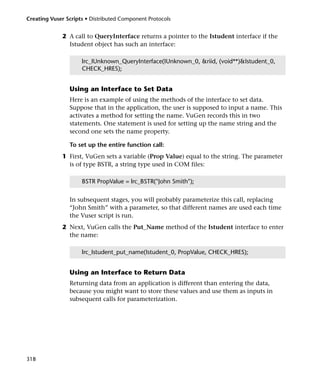 Creating Vuser Scripts • Distributed Component Protocols


             2 A call to QueryInterface returns a pointer to the Istudent interface if the
               Istudent object has such an interface:

                     lrc_IUnknown_QueryInterface(IUnknown_0, &riid, (void**)&Istudent_0,
                     CHECK_HRES);


                Using an Interface to Set Data
                Here is an example of using the methods of the interface to set data.
                Suppose that in the application, the user is supposed to input a name. This
                activates a method for setting the name. VuGen records this in two
                statements. One statement is used for setting up the name string and the
                second one sets the name property.

                To set up the entire function call:
             1 First, VuGen sets a variable (Prop Value) equal to the string. The parameter
               is of type BSTR, a string type used in COM files:

                     BSTR PropValue = lrc_BSTR("John Smith");


                In subsequent stages, you will probably parameterize this call, replacing
                “John Smith” with a parameter, so that different names are used each time
                the Vuser script is run.
             2 Next, VuGen calls the Put_Name method of the Istudent interface to enter
               the name:

                     lrc_Istudent_put_name(Istudent_0, PropValue, CHECK_HRES);


                Using an Interface to Return Data
                Returning data from an application is different than entering the data,
                because you might want to store these values and use them as inputs in
                subsequent calls for parameterization.




318
 