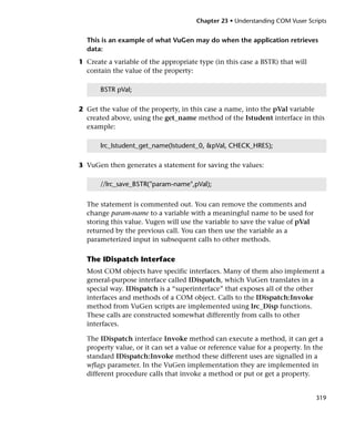 Chapter 23 • Understanding COM Vuser Scripts


  This is an example of what VuGen may do when the application retrieves
  data:
1 Create a variable of the appropriate type (in this case a BSTR) that will
  contain the value of the property:

       BSTR pVal;

2 Get the value of the property, in this case a name, into the pVal variable
  created above, using the get_name method of the Istudent interface in this
  example:

       lrc_Istudent_get_name(Istudent_0, &pVal, CHECK_HRES);

3 VuGen then generates a statement for saving the values:

       //lrc_save_BSTR("param-name",pVal);


  The statement is commented out. You can remove the comments and
  change param-name to a variable with a meaningful name to be used for
  storing this value. Vugen will use the variable to save the value of pVal
  returned by the previous call. You can then use the variable as a
  parameterized input in subsequent calls to other methods.

  The IDispatch Interface
  Most COM objects have specific interfaces. Many of them also implement a
  general-purpose interface called IDispatch, which VuGen translates in a
  special way. IDispatch is a “superinterface” that exposes all of the other
  interfaces and methods of a COM object. Calls to the IDispatch:Invoke
  method from VuGen scripts are implemented using lrc_Disp functions.
  These calls are constructed somewhat differently from calls to other
  interfaces.

  The IDispatch interface Invoke method can execute a method, it can get a
  property value, or it can set a value or reference value for a property. In the
  standard IDispatch:Invoke method these different uses are signalled in a
  wflags parameter. In the VuGen implementation they are implemented in
  different procedure calls that invoke a method or put or get a property.


                                                                              319
 