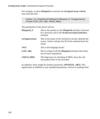 Creating Vuser Scripts • Distributed Component Protocols


                For example, a call to IDispatch to activate the GetAgentsArray method
                may look like this:

                     retValue = lrc_DispMethod1((IDispatch*)IDispatch_0, "GetAgentsArray",
                     /*locale*/1033, LAST_ARG, CHECK_HRES);

                The parameters in the above call are:
                IDispatch_0             This is the pointer to the IDispatch interface returned
                                        by a previous call to the IUnknown:Queryinterface
                                        method.
                GetAgentsArray          This is the name of the method to invoke. Behind the
                                        scenes, VuGen will get the ID of the method from the
                                        name.
                1033                    This is the language locale
                LAST_ARG                This is a flag to tell the IDispatch interface that there
                                        are no more arguments.
                CHECK_HRES              This flag turns on checking of HRES, since the call
                                        succeeded when it was recorded.

                In addition, there might be another parameter, OPTIONAL_ARGS. This
                signals that in addition to any standard parameters, VuGen is sending some




320
 