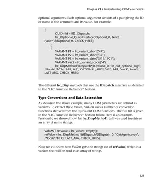 Chapter 23 • Understanding COM Vuser Scripts


optional arguments. Each optional argument consists of a pair giving the ID
or name of the argument and its value. For example:

    {
             GUID riid = IID_IDispatch;
             lrc_IOptional_QueryInterface(IOptional_0, &riid,
    (void**)&IOptional_0, CHECK_HRES);
         }
         {
             VARIANT P1 = lrc_variant_short("47");
             VARIANT P2 = lrc_variant_short("37");
             VARIANT P3 = lrc_variant_date("3/19/1901");
             VARIANT var3 = lrc_variant_scode("4");
             lrc_DispMethod((IDispatch*)IOptional_0, "in_out_optional_args",
    /*locale*/1024, &P1, &P2, OPTIONAL_ARGS, "#3", &P3, "var3", &var3,
    LAST_ARG, CHECK_HRES);



The different lrc_Disp methods that use the IDispatch interface are detailed
in the “LRC Function Reference” Section.

Type Conversions and Data Extraction
As shown in the above example, many COM parameters are defined as
variants. To extract these values, VuGen uses a number of conversion
functions, derived from the equivalent COM functions. The full list is given
in the “LRC Function Reference” Section below. Here is an example.
Previously, we showed how the lrc_DispMethod1 call was used to retrieve
an array of name strings:

    VARIANT retValue = lrc_variant_empty();
    retValue = lrc_DispMethod1((IDispatch*)IDispatch_0, "GetAgentsArray",
    /*locale*/1033, LAST_ARG, CHECK_HRES);


Now we will show how VuGen gets the strings out of retValue, which is a
variant that will be read as an array of strings.




                                                                            321
 