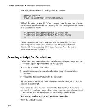 Creating Vuser Scripts • Distributed Component Protocols


                First, VuGen extracts the BSTR array from the variant:

                     BstrArray array0 = 0;
                     array0 = lrc_GetBstrArrayFromVariant(&retValue);

                With all the values in array0, VuGen provides you with code that you can
                use to extract the elements from the array for later use in parameterization,
                as in the example below:

                     //GetElementFrom1DBstrArray(array0, 0); // value: Alex
                     //GetElementFrom1DBstrArray(array0, 1); // value: Amanda
                     ....

                VuGen has numerous type conversion functions and functions for
                extracting conventional types from variants. These are detailed in
                Chapter 24, “Understanding COM Vuser Functions” or refer to the
                LoadRunner Function Reference.



Scanning a Script for Correlations
                VuGen provides a correlation utility to help you repair your script to ensure
                a successful replay. It performs the following steps:

                ➤ scans for potential correlations
                ➤ insert the appropriate correlation function to save the results to a
                  parameter
                ➤ replace the statement value with the parameter

                You can perform automatic correlation on the entire script, or at a specific
                location in your script.

                This section describes how to determine the statement which needs to be
                correlated. If you already know which value you want to correlate, proceed
                to the next section for instructions on correlating a specific value.

                To scan and correlate a script with automatic correlation:
             1 Open the Output window.


322
 