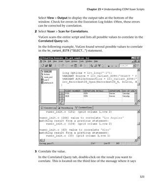 Chapter 23 • Understanding COM Vuser Scripts


  Select View > Output to display the output tabs at the bottom of the
  window. Check for errors in the Execution Log folder. Often, these errors
  can be corrected by correlation.
2 Select Vuser > Scan for Correlations.
  VuGen scans the entire script and lists all possible values to correlate in the
  Correlated Query tab.
  In the following example, VuGen found several possible values to correlate
  in the lrc_variant_BSTR (“SELECT...”) statement.




3 Correlate the value.
  In the Correlated Query tab, double-click on the result you want to
  correlate. This is located on the third line of the message where it says




                                                                              323
 