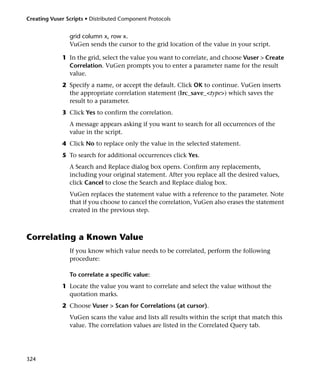 Creating Vuser Scripts • Distributed Component Protocols


                grid column x, row x.
                VuGen sends the cursor to the grid location of the value in your script.

             1 In the grid, select the value you want to correlate, and choose Vuser > Create
               Correlation. VuGen prompts you to enter a parameter name for the result
               value.
             2 Specify a name, or accept the default. Click OK to continue. VuGen inserts
               the appropriate correlation statement (lrc_save_<type>) which saves the
               result to a parameter.
             3 Click Yes to confirm the correlation.
                A message appears asking if you want to search for all occurrences of the
                value in the script.
             4 Click No to replace only the value in the selected statement.
             5 To search for additional occurrences click Yes.
                A Search and Replace dialog box opens. Confirm any replacements,
                including your original statement. After you replace all the desired values,
                click Cancel to close the Search and Replace dialog box.
                VuGen replaces the statement value with a reference to the parameter. Note
                that if you choose to cancel the correlation, VuGen also erases the statement
                created in the previous step.



Correlating a Known Value
                If you know which value needs to be correlated, perform the following
                procedure:

                To correlate a specific value:
             1 Locate the value you want to correlate and select the value without the
               quotation marks.
             2 Choose Vuser > Scan for Correlations (at cursor).
                VuGen scans the value and lists all results within the script that match this
                value. The correlation values are listed in the Correlated Query tab.




324
 