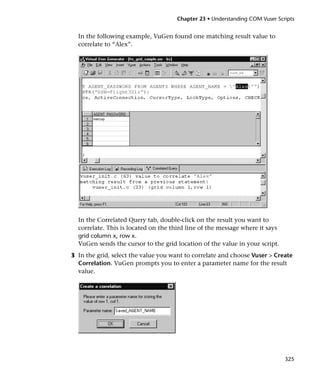 Chapter 23 • Understanding COM Vuser Scripts


  In the following example, VuGen found one matching result value to
  correlate to “Alex”.




  In the Correlated Query tab, double-click on the result you want to
  correlate. This is located on the third line of the message where it says
  grid column x, row x.
  VuGen sends the cursor to the grid location of the value in your script.
3 In the grid, select the value you want to correlate and choose Vuser > Create
  Correlation. VuGen prompts you to enter a parameter name for the result
  value.




                                                                              325
 