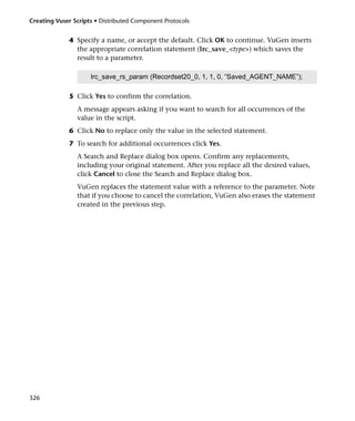 Creating Vuser Scripts • Distributed Component Protocols


             4 Specify a name, or accept the default. Click OK to continue. VuGen inserts
               the appropriate correlation statement (lrc_save_<type>) which saves the
               result to a parameter.

                     lrc_save_rs_param (Recordset20_0, 1, 1, 0, “Saved_AGENT_NAME”);

             5 Click Yes to confirm the correlation.
                A message appears asking if you want to search for all occurrences of the
                value in the script.
             6 Click No to replace only the value in the selected statement.
             7 To search for additional occurrences click Yes.
                A Search and Replace dialog box opens. Confirm any replacements,
                including your original statement. After you replace all the desired values,
                click Cancel to close the Search and Replace dialog box.
                VuGen replaces the statement value with a reference to the parameter. Note
                that if you choose to cancel the correlation, VuGen also erases the statement
                created in the previous step.




326
 