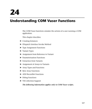 24
Understanding COM Vuser Functions

        The COM Vuser functions emulate the actions of a user running a COM
        application.

        This chapter describes:

     ➤ Creating Instances
     ➤ IDispatch Interface Invoke Method
     ➤ Type Assignment Functions
     ➤ Variant Types
     ➤ Assignment from Reference to Variant
     ➤ Parameterization Functions
     ➤ Extraction from Variants
     ➤ Assignment of Arrays to Variants
     ➤ Array Types and Functions
     ➤ Byte Array Functions
     ➤ ADO RecordSet Functions
     ➤ Debug Functions
     ➤ VB Collection Support

        The following information applies only to COM Vuser scripts.




                                                                              327
 
