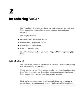 2
Introducing VuGen

        The Virtual User Generator, also known as VuGen, enables you to develop
        Vuser scripts for a variety of application types and communication
        protocols.

        This chapter describes:

      ➤ Recording Vuser Scripts with VuGen
      ➤ Running Vuser Scripts with VuGen
      ➤ Understanding VuGen Code
      ➤ Using C Vuser Functions

        The following information applies to all types of Vuser scripts except for
        GUI.



About VuGen
        The Vuser Script Generator, also known as VuGen, is LoadRunner’s primary
        tool for developing Vuser scripts.

        VuGen not only records Vuser scripts, but also runs them. Running scripts
        from VuGen is useful when debugging. It enables you to emulate how a
        Vuser script will run when executed as part of a scenario.



        Note: VuGen records sessions on Windows platforms only. However, a
        recorded Vuser script can run on either a Windows or a UNIX platform.




                                                                                     13
 