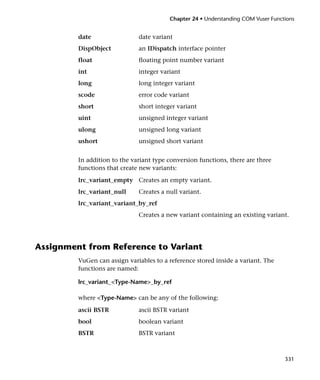 Chapter 24 • Understanding COM Vuser Functions


         date                 date variant
         DispObject           an IDispatch interface pointer
         float                floating point number variant
         int                  integer variant
         long                 long integer variant
         scode                error code variant
         short                short integer variant
         uint                 unsigned integer variant
         ulong                unsigned long variant
         ushort               unsigned short variant


         In addition to the variant type conversion functions, there are three
         functions that create new variants:
         lrc_variant_empty Creates an empty variant.
         lrc_variant_null     Creates a null variant.
         lrc_variant_variant_by_ref
                              Creates a new variant containing an existing variant.




Assignment from Reference to Variant
         VuGen can assign variables to a reference stored inside a variant. The
         functions are named:

         lrc_variant_<Type-Name>_by_ref

         where <Type-Name> can be any of the following:

         ascii BSTR           ascii BSTR variant
         bool                 boolean variant
         BSTR                 BSTR variant



                                                                                   331
 