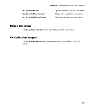 Chapter 24 • Understanding COM Vuser Functions


         lrc_RecordsetWrite                     Updates a field in an ADO recordset.
         lrc_RecordsetAddColumn                 Adds a new column to a recordset.
         lrc_RecordsetDeleteColumn              Deletes a column from a recordset.




Debug Functions
         The lrc_print_variant function prints the contents of a variant.



VB Collection Support
         The lrc_CreateVBCollection function creates a Visual Basic Collection
         object.




                                                                                   337
 