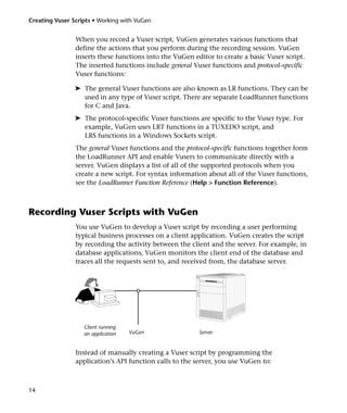 Creating Vuser Scripts • Working with VuGen


                When you record a Vuser script, VuGen generates various functions that
                define the actions that you perform during the recording session. VuGen
                inserts these functions into the VuGen editor to create a basic Vuser script.
                The inserted functions include general Vuser functions and protocol-specific
                Vuser functions:

                ➤ The general Vuser functions are also known as LR functions. They can be
                  used in any type of Vuser script. There are separate LoadRunner functions
                  for C and Java.
                ➤ The protocol-specific Vuser functions are specific to the Vuser type. For
                  example, VuGen uses LRT functions in a TUXEDO script, and
                  LRS functions in a Windows Sockets script.
                The general Vuser functions and the protocol-specific functions together form
                the LoadRunner API and enable Vusers to communicate directly with a
                server. VuGen displays a list of all of the supported protocols when you
                create a new script. For syntax information about all of the Vuser functions,
                see the LoadRunner Function Reference (Help > Function Reference).



Recording Vuser Scripts with VuGen
                You use VuGen to develop a Vuser script by recording a user performing
                typical business processes on a client application. VuGen creates the script
                by recording the activity between the client and the server. For example, in
                database applications, VuGen monitors the client end of the database and
                traces all the requests sent to, and received from, the database server.



                                      o




                   Client running
                   an application   VuGen                Server


                Instead of manually creating a Vuser script by programming the
                application’s API function calls to the server, you use VuGen to:



14
 