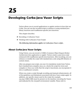 25
Developing Corba-Java Vuser Scripts

          VuGen allows you to record applications or applets written in Java that use
          Corba. You can run the recorded script or enhance it using standard Java
          library functions and LoadRunner-specific Java functions.

          This chapter describes:

       ➤ Recording a Corba-Java Vuser
       ➤ Working with Corba-Java Vuser Scripts

          The following information applies to Corba-Java Vuser scripts.



About Corba-Java Vuser Scripts
          Using VuGen, you can record a CORBA (Common Object Request Broker
          Architecture) Java application or applet. VuGen creates a pure Java script
          enhanced with LoadRunner-specific Java functions. After recording, you can
          enhance or modify the script with standard Java code using JDK libraries or
          custom classes.

          After you prepare your script, you run it in standalone mode from VuGen.
          Sun’s standard Java compiler, javac.exe, checks the script for errors and
          compiles it. Once you verify that the script is functional, you incorporate it
          into a LoadRunner scenario.

          When you create a script through recording and manual enhancements, all
          of the guidelines and limitations associated with Java Vuser scripts apply. In
          addition, any specific classes used in the script (for example,
          org.omg.CORBA.ORB) must be present on the machine executing the Vusers
          and indicated by the classpath environment variable. Please refer to



                                                                                     339
 