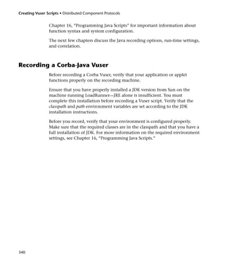 Creating Vuser Scripts • Distributed Component Protocols


                Chapter 16, “Programming Java Scripts” for important information about
                function syntax and system configuration.

                The next few chapters discuss the Java recording options, run-time settings,
                and correlation.



Recording a Corba-Java Vuser
                Before recording a Corba Vuser, verify that your application or applet
                functions properly on the recording machine.

                Ensure that you have properly installed a JDK version from Sun on the
                machine running LoadRunner—JRE alone is insufficient. You must
                complete this installation before recording a Vuser script. Verify that the
                classpath and path environment variables are set according to the JDK
                installation instructions.

                Before you record, verify that your environment is configured properly.
                Make sure that the required classes are in the classpath and that you have a
                full installation of JDK. For more information on the required environment
                settings, see Chapter 16, “Programming Java Scripts.”




340
 