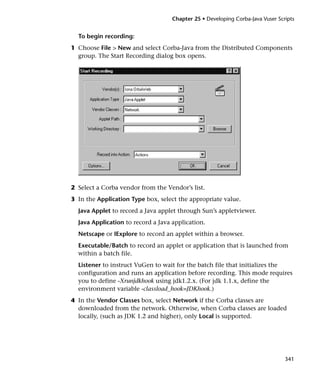 Chapter 25 • Developing Corba-Java Vuser Scripts


  To begin recording:
1 Choose File > New and select Corba-Java from the Distributed Components
  group. The Start Recording dialog box opens.




2 Select a Corba vendor from the Vendor’s list.
3 In the Application Type box, select the appropriate value.
  Java Applet to record a Java applet through Sun’s appletviewer.
  Java Application to record a Java application.
  Netscape or IExplore to record an applet within a browser.
  Executable/Batch to record an applet or application that is launched from
  within a batch file.
  Listener to instruct VuGen to wait for the batch file that initializes the
  configuration and runs an application before recording. This mode requires
  you to define -Xrunjdkhook using jdk1.2.x. (For jdk 1.1.x, define the
  environment variable -classload_hook=JDKhook.)
4 In the Vendor Classes box, select Network if the Corba classes are
  downloaded from the network. Otherwise, when Corba classes are loaded
  locally, (such as JDK 1.2 and higher), only Local is supported.




                                                                               341
 