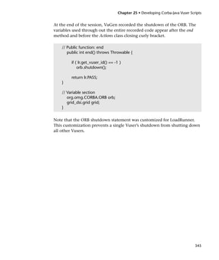 Chapter 25 • Developing Corba-Java Vuser Scripts


At the end of the session, VuGen recorded the shutdown of the ORB. The
variables used through out the entire recorded code appear after the end
method and before the Actions class closing curly bracket.

    // Public function: end
       public int end() throws Throwable {

         if ( lr.get_vuser_id() == -1 )
             orb.shutdown();

         return lr.PASS;
    }

    // Variable section
       org.omg.CORBA.ORB orb;
       grid_dsi.grid grid;
    }


Note that the ORB shutdown statement was customized for LoadRunner.
This customization prevents a single Vuser’s shutdown from shutting down
all other Vusers.




                                                                                 345
 