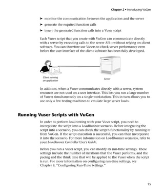 Chapter 2 • Introducing VuGen


         ➤ monitor the communication between the application and the server
         ➤ generate the required function calls
         ➤ insert the generated function calls into a Vuser script

         Each Vuser script that you create with VuGen can communicate directly
         with a server by executing calls to the server API—without relying on client
         software. You can therefore use Vusers to check server performance even
         before the user interface of the client software has been fully developed.




           Client running
                                                      Server
           an application


         In addition, when a Vuser communicates directly with a server, system
         resources are not used on a user interface. This lets you run a large number
         of Vusers simultaneously on a single workstation. This in turn allows you to
         use only a few testing machines to emulate large server loads.



Running Vuser Scripts with VuGen
         In order to perform load testing with your Vuser script, you need to
         incorporate the script into a LoadRunner scenario. Before integrating the
         script into a scenario, you can check the script’s functionality by running it
         from VuGen. If the script execution is successful, you can then incorporate
         it into the scenario. For more information on LoadRunner scenarios, refer to
         your LoadRunner Controller User’s Guide.

         Before you run a Vuser script, you can modify its run-time settings. These
         settings include the number of iterations that the Vuser performs, and the
         pacing and the think time that will be applied to the Vuser when the script
         is run. For more information on configuring run-time settings, see
         Chapter 8, “Configuring Run-Time Settings.”




                                                                                         15
 