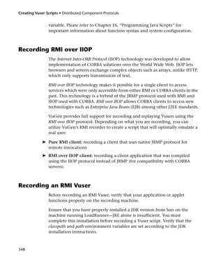 Creating Vuser Scripts • Distributed Component Protocols


                variable. Please refer to Chapter 16, “Programming Java Scripts” for
                important information about function syntax and system configuration.



Recording RMI over IIOP
                The Internet Inter-ORB Protocol (IIOP) technology was developed to allow
                implementation of CORBA solutions over the World Wide Web. IIOP lets
                browsers and servers exchange complex objects such as arrays, unlike HTTP,
                which only supports transmission of text.

                RMI over IIOP technology makes it possible for a single client to access
                services which were only accessible from either RMI or CORBA clients in the
                past. This technology is a hybrid of the JRMP protocol used with RMI and
                IIOP used with CORBA. RMI over IIOP allows CORBA clients to access new
                technologies such as Enterprise Java Beans (EJB) among other J2EE standards.

                VuGen provides full support for recording and replaying Vusers using the
                RMI over IIOP protocol. Depending on what you are recording, you can
                utilize VuGen’s RMI recorder to create a script that will optimally emulate a
                real user:

             ➤ Pure RMI client: recording a client that uses native JRMP protocol for
               remote invocations
             ➤ RMI over IIOP client: recording a client application that was compiled
               using the IIOP protocol instead of JRMP (for compatibility with CORBA
               servers).



Recording an RMI Vuser
                Before recording an RMI Vuser, verify that your application or applet
                functions properly on the recording machine.

                Ensure that you have properly installed a JDK version from Sun on the
                machine running LoadRunner—JRE alone is insufficient. You must
                complete this installation before recording a Vuser script. Verify that the
                classpath and path environment variables are set according to the JDK
                installation instructions.



348
 