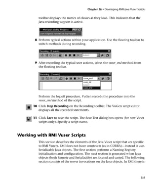 Chapter 26 • Developing RMI-Java Vuser Scripts


         toolbar displays the names of classes as they load. This indicates that the
         Java recording support is active.




       8 Perform typical actions within your application. Use the floating toolbar to
         switch methods during recording.




       9 After recording the typical user actions, select the vuser_end method from
         the floating toolbar.




         Perform the log off procedure. VuGen records the procedure into the
         vuser_end method of the script.
      10 Click Stop Recording on the Recording toolbar. The VuGen script editor
         displays all the recorded statements.

      11 Click Save to save the script. The Save Test dialog box opens (for new Vuser
         scripts only). Specify a script name.



Working with RMI Vuser Scripts
         This section describes the elements of the Java Vuser script that are specific
         to RMI Vusers. RMI does not have constructs (as in CORBA)—instead it uses
         Serializable Java objects. The first section performs a Naming Registry
         initialization and configuration. The next section is generated when Java
         objects (both Remote and Serializable) are located and casted. The following
         section consists of the server invocations on the Java objects. In RMI there is




                                                                                       351
 