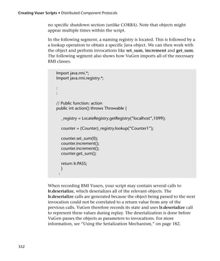 Creating Vuser Scripts • Distributed Component Protocols


                no specific shutdown section (unlike CORBA). Note that objects might
                appear multiple times within the script.

                In the following segment, a naming registry is located. This is followed by a
                a lookup operation to obtain a specific Java object. We can then work with
                the object and perform invocations like set_sum, increment and get_sum.
                The following segment also shows how VuGen imports all of the necessary
                RMI classes.

                     Import java.rmi.*;
                     Import java.rmi.registry.*;

                     :
                     :

                     // Public function: action
                     public int action() throws Throwable {

                             _registry = LocateRegistry.getRegistry(“localhost”,1099);

                             counter = (Counter)_registry.lookup(“Counter1”);

                             counter.set_sum(0);
                             counter.increment();
                             counter.increment();
                             counter.get_sum();

                             return lr.PASS;
                             }
                         :

                When recording RMI Vusers, your script may contain several calls to
                lr.deserialize, which deserializes all of the relevant objects. The
                lr.deserialize calls are generated because the object being passed to the next
                invocation could not be correlated to a return value from any of the
                previous calls. VuGen therefore records its state and uses lr.deserialize call
                to represent these values during replay. The deserialization is done before
                VuGen passes the objects as parameters to invocations. For more
                information, see “Using the Serialization Mechanism,” on page 182.




352
 
